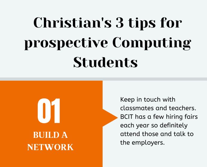 Christian's three tips for prospective students. Number 1: Build a network. Keep in touch with classmates and teachers. BCIT has a few hiring fairs each year so definitely make sure to attend those and talk to the employers