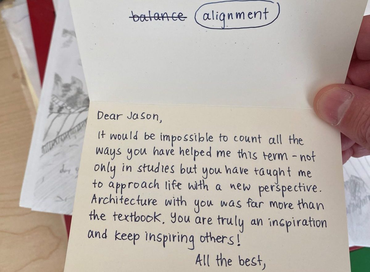 note card with text: Dear Jason, It would be impossible to count all the ways you have helped me this term - not only in studies but you have taught me to approach life with a new perspective. Architecture with you was far more than a textbook, you are truly an inspiration and keep inspiring others!"